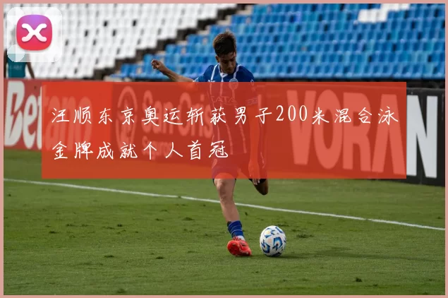 汪顺东京奥运斩获男子200米混合泳金牌成就个人首冠