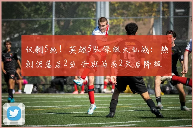 仅剩5轮！英超5队保级大乱战：热刺仍落后2分 升班马或2天后降级