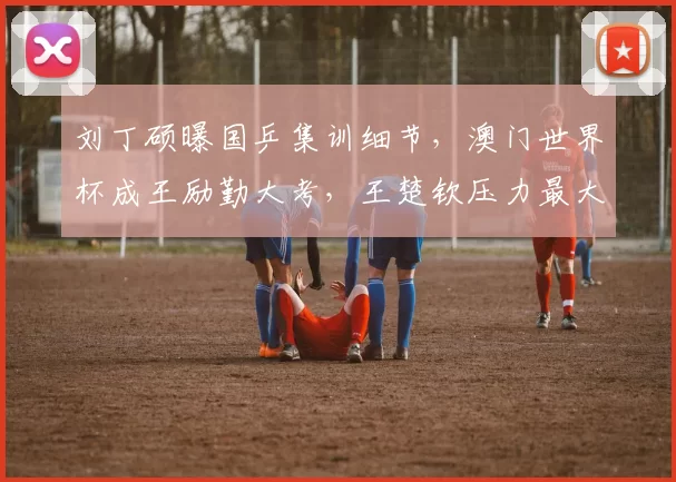 刘丁硕曝国乒集训细节，澳门世界杯成王励勤大考，王楚钦压力最大