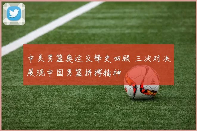 中美男篮奥运交锋史回顾 三次对决展现中国男篮拼搏精神