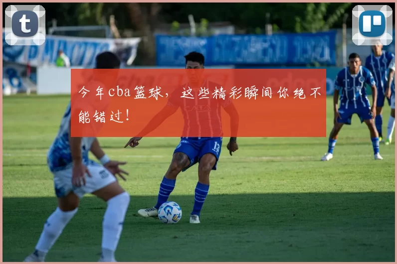 今年cba篮球,这些精彩瞬间你绝不能错过!