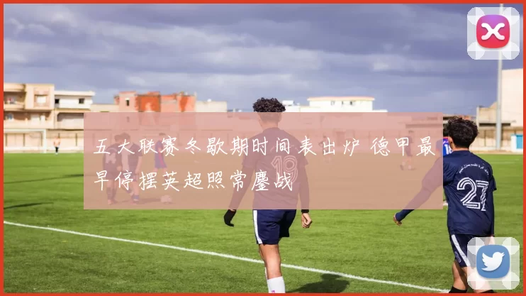 五大联赛冬歇期时间表出炉 德甲最早停摆英超照常鏖战