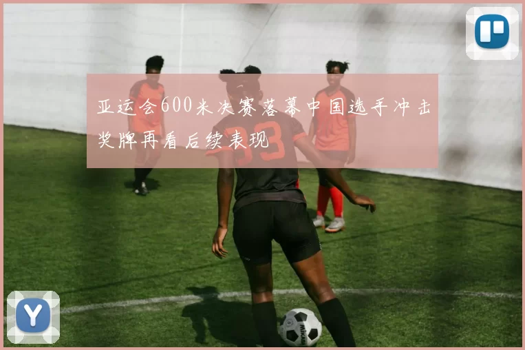 亚运会600米决赛落幕中国选手冲击奖牌再看后续表现