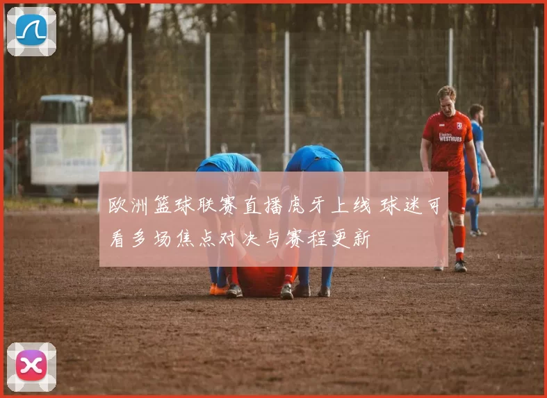 欧洲篮球联赛直播虎牙上线 球迷可看多场焦点对决与赛程更新