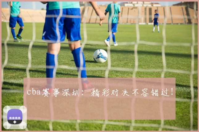 cba赛事深圳：精彩对决不容错过！