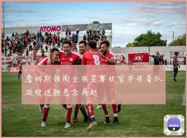 詹姆斯领衔全明星赛收官字母哥队延续连胜悬念再起