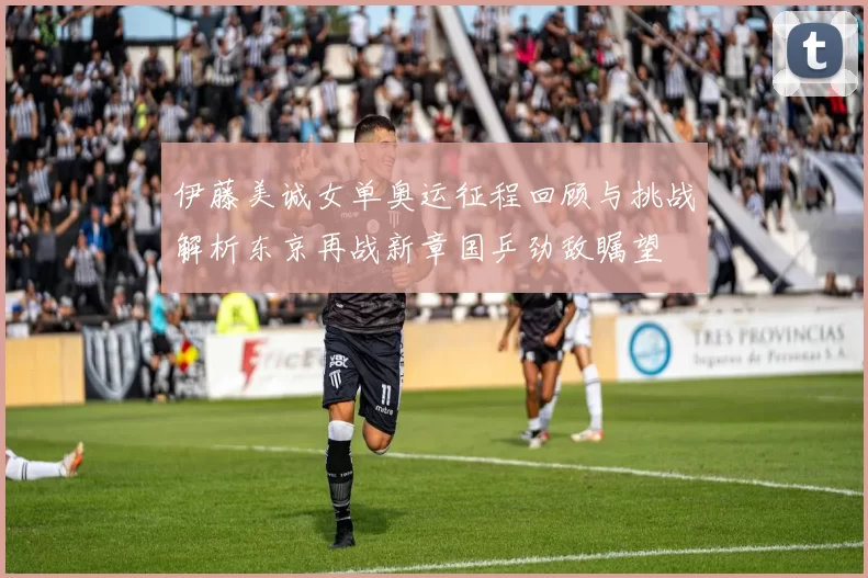 伊藤美诚女单奥运征程回顾与挑战解析东京再战新章国乒劲敌瞩望