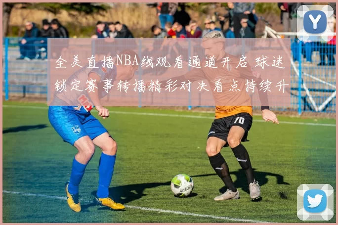 全美直播NBA线观看通道开启 球迷锁定赛事转播精彩对决看点持续升温