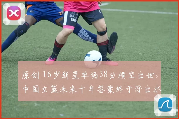 原创 16岁新星单场38分横空出世，中国女篮未来十年答案终于浮出水面