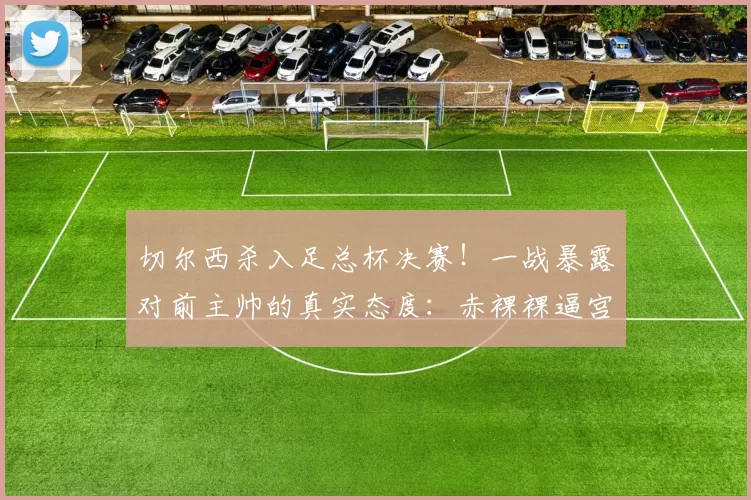 切尔西杀入足总杯决赛！一战暴露对前主帅的真实态度：赤裸裸逼宫