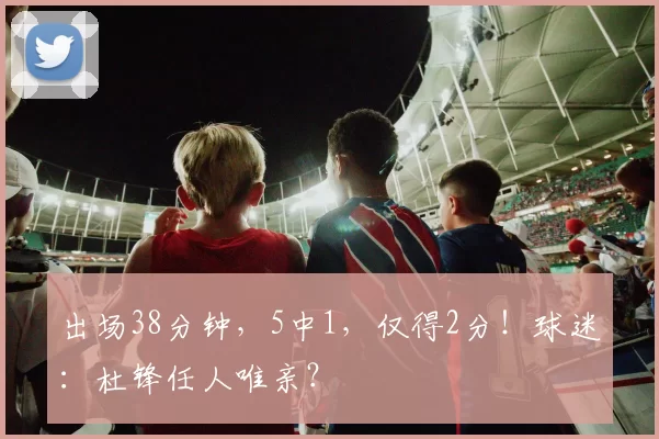 出场38分钟，5中1，仅得2分！球迷：杜锋任人唯亲？