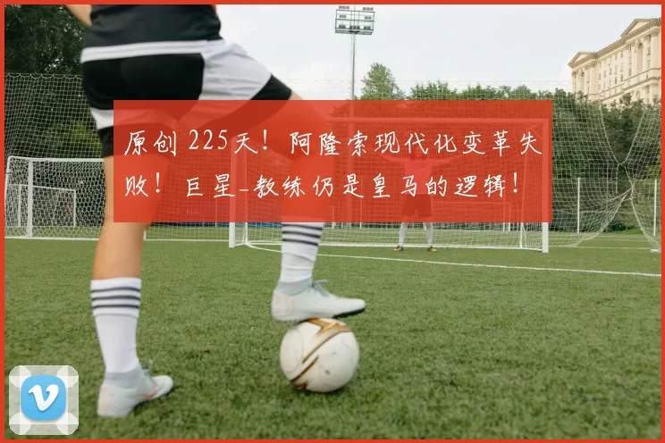 原创 225天！阿隆索现代化变革失败！巨星_教练仍是皇马的逻辑！