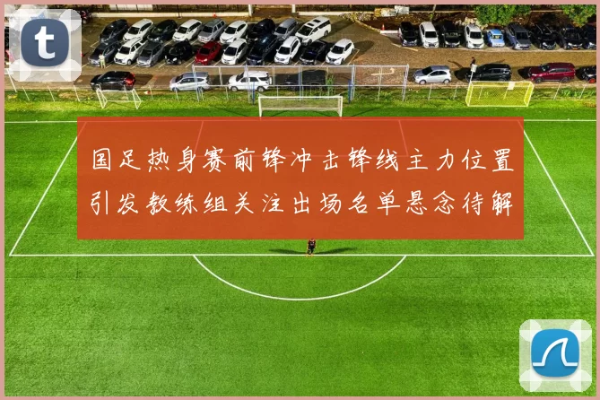 国足热身赛前锋冲击锋线主力位置引发教练组关注出场名单悬念待解
