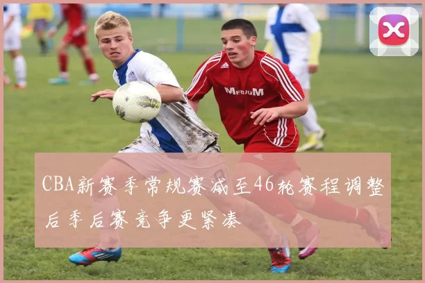 CBA新赛季常规赛减至46轮赛程调整后季后赛竞争更紧凑