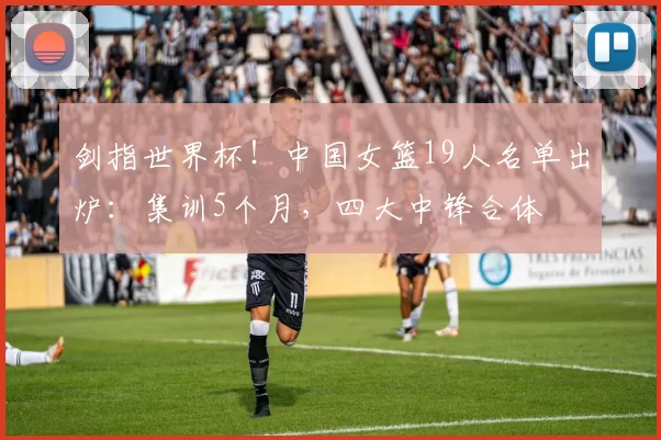 剑指世界杯！中国女篮19人名单出炉：集训5个月，四大中锋合体