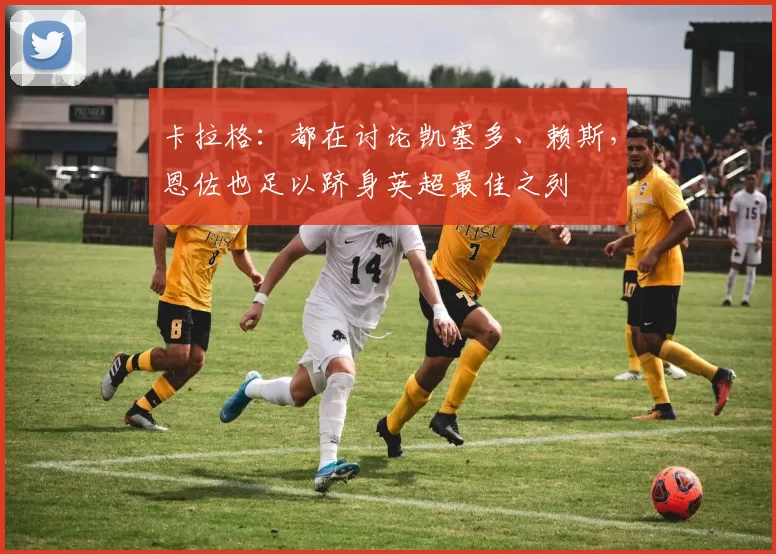 卡拉格:都在讨论凯塞多、赖斯,恩佐也足以跻身英超最佳之列