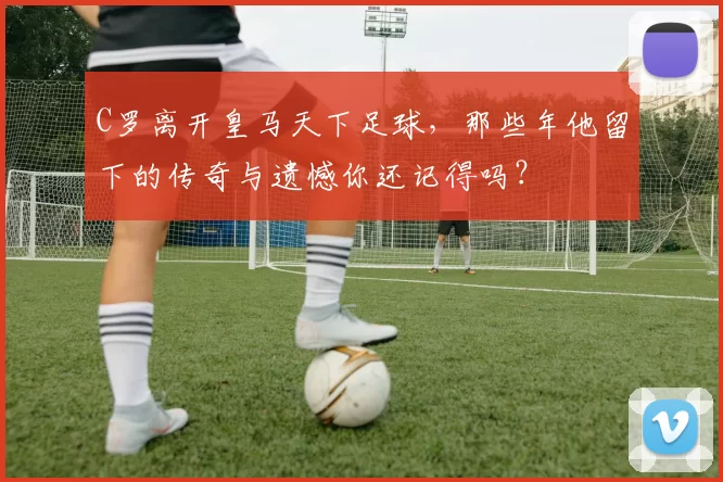 C罗离开皇马天下足球，那些年他留下的传奇与遗憾你还记得吗？