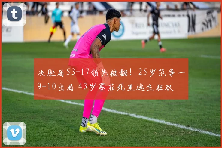 决胜局53-17领先被翻！25岁范争一9-10出局 43岁墨菲死里逃生狂欢