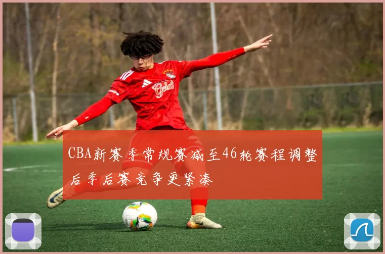 CBA新赛季常规赛减至46轮赛程调整后季后赛竞争更紧凑