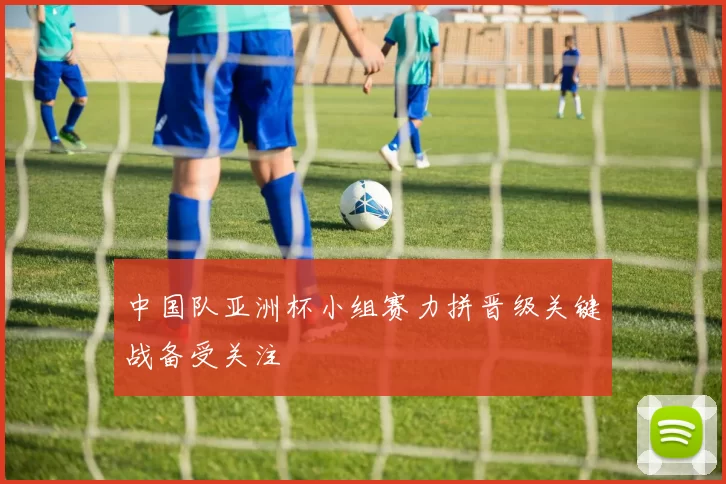 中国队亚洲杯小组赛力拼晋级关键战备受关注