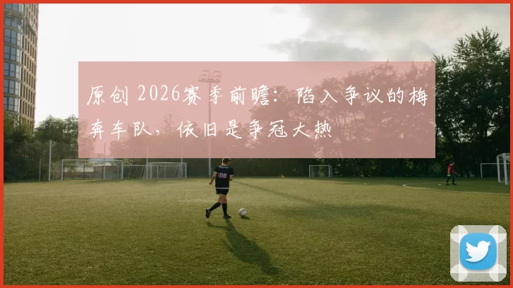 原创 2026赛季前瞻：陷入争议的梅奔车队，依旧是争冠大热