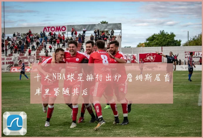 十大NBA球星排行出炉 詹姆斯居首库里紧随其后