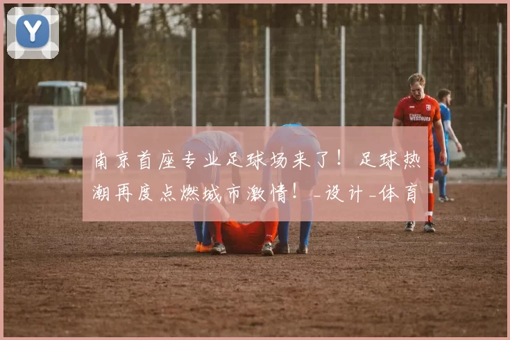 南京首座专业足球场来了！足球热潮再度点燃城市激情！_设计_体育_1