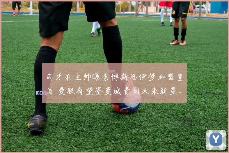 匈牙利主帅曝索博斯洛伊梦加盟皇马 曼联有望签曼城青训未来新星_范迪克_拜仁慕尼黑_成功