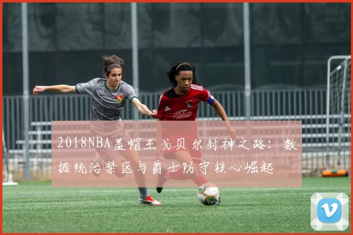 2018NBA盖帽王戈贝尔封神之路：数据统治禁区与爵士防守核心崛起