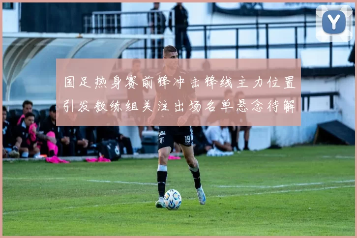 国足热身赛前锋冲击锋线主力位置引发教练组关注出场名单悬念待解