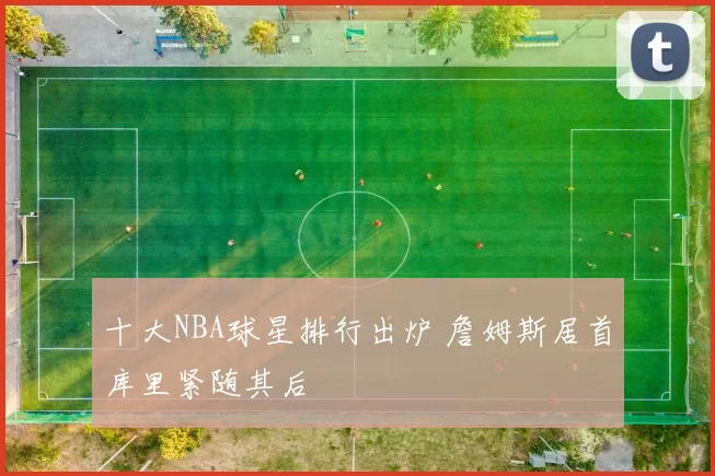 十大NBA球星排行出炉 詹姆斯居首库里紧随其后