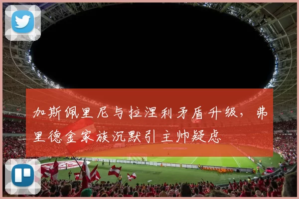 加斯佩里尼与拉涅利矛盾升级，弗里德金家族沉默引主帅疑虑