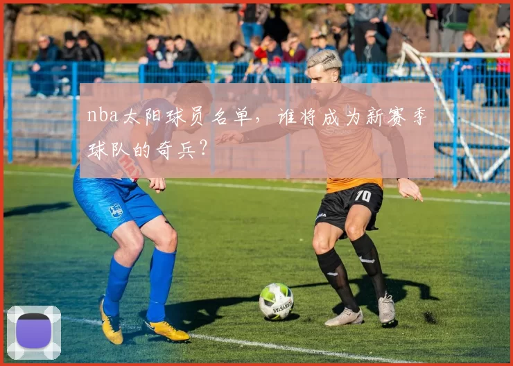 nba太阳球员名单，谁将成为新赛季球队的奇兵？