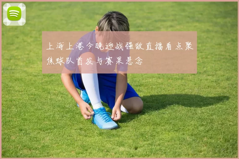 上海上港今晚迎战强敌直播看点聚焦球队首发与赛果悬念