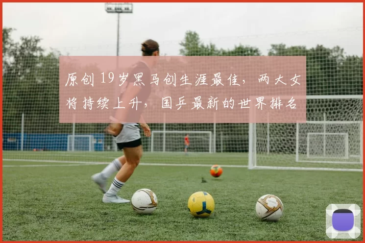 原创 19岁黑马创生涯最佳，两大女将持续上升，国乒最新的世界排名有惊喜