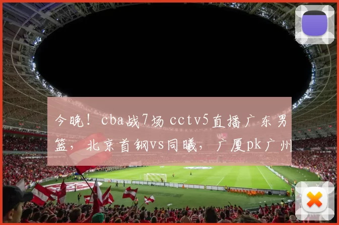 今晚！cba战7场 cctv5直播广东男篮，北京首钢vs同曦，广厦pk广州