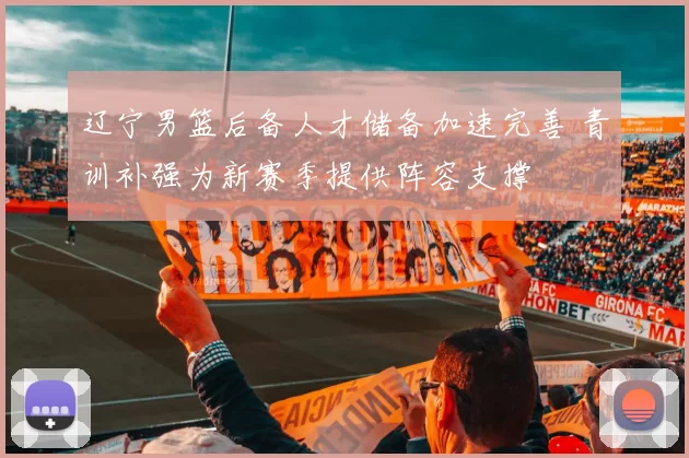 辽宁男篮后备人才储备加速完善 青训补强为新赛季提供阵容支撑