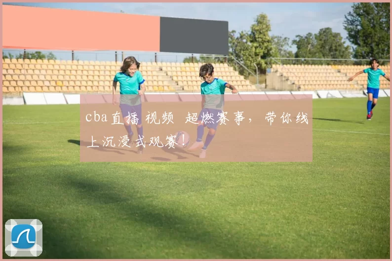 cba直播 视频 超燃赛事，带你线上沉浸式观赛！
