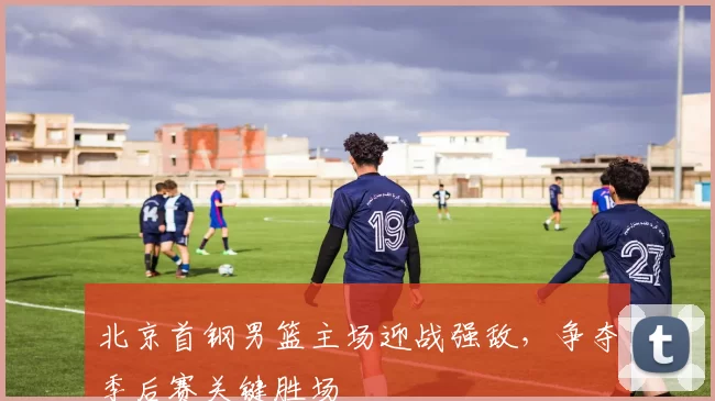 北京首钢男篮主场迎战强敌，争夺季后赛关键胜场