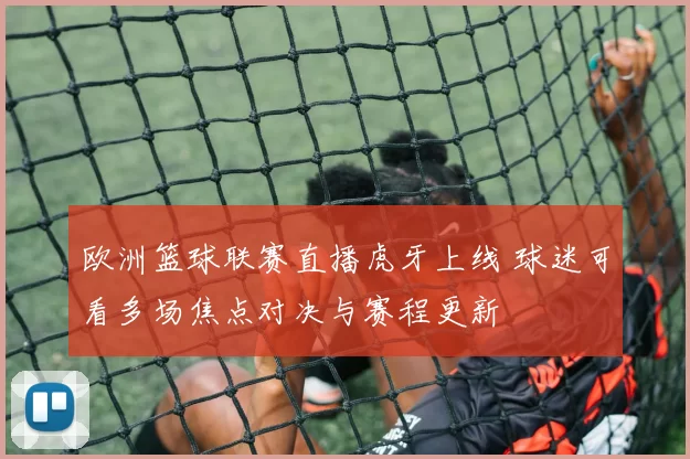 欧洲篮球联赛直播虎牙上线 球迷可看多场焦点对决与赛程更新