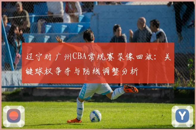 辽宁对广州CBA常规赛录像回放：关键球权争夺与防线调整分析
