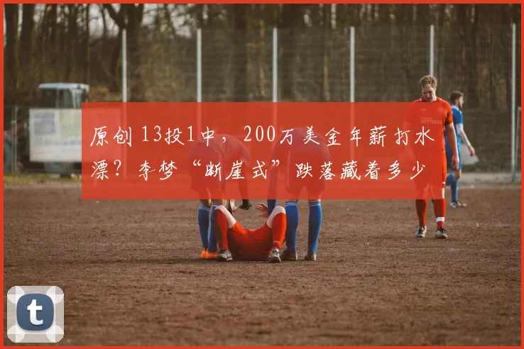 原创 13投1中，200万美金年薪打水漂？李梦“断崖式”跌落藏着多少无奈