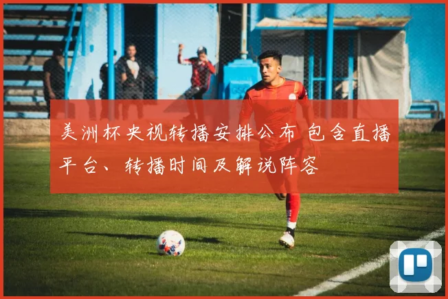 美洲杯央视转播安排公布 包含直播平台、转播时间及解说阵容