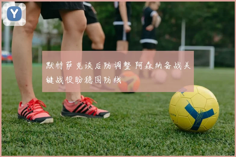 默特萨克谈后防调整 阿森纳备战关键战役盼稳固防线
