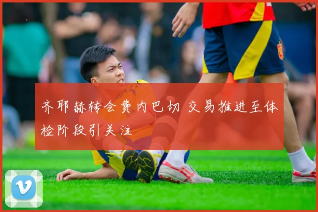 齐耶赫转会费内巴切 交易推进至体检阶段引关注