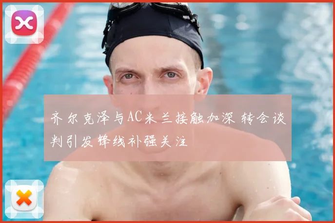 齐尔克泽与AC米兰接触加深 转会谈判引发锋线补强关注