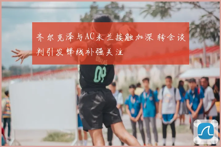 齐尔克泽与AC米兰接触加深 转会谈判引发锋线补强关注