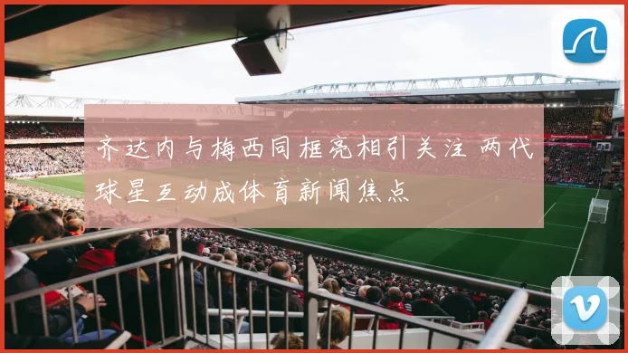 齐达内与梅西同框亮相引关注 两代球星互动成体育新闻焦点