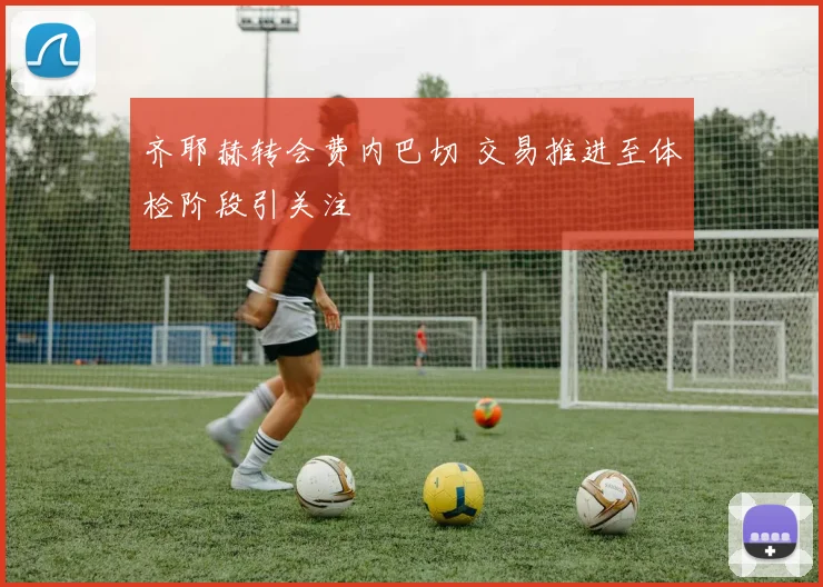 齐耶赫转会费内巴切 交易推进至体检阶段引关注