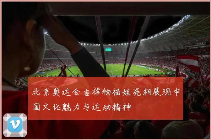 北京奥运会吉祥物福娃亮相展现中国文化魅力与运动精神
